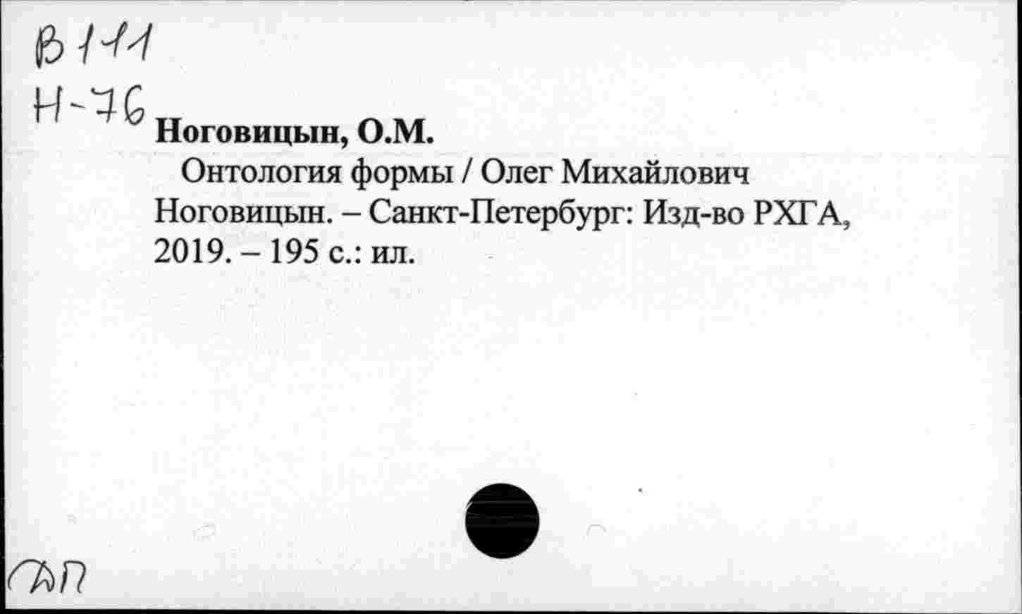 ﻿н-чс
Ноговицын, О.М.
Онтология формы / Олег Михайлович
Ноговицын. - Санкт-Петербург: Изд-во РХГА, 2019.- 195 с.: ил.
гъп